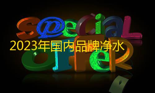 暗区突围科技直装频道2023年国内品牌净水器排名榜前十名 中国净水器十大净水器品牌是哪些